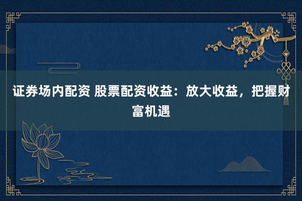 证券场内配资 股票配资收益：放大收益，把握财富机遇