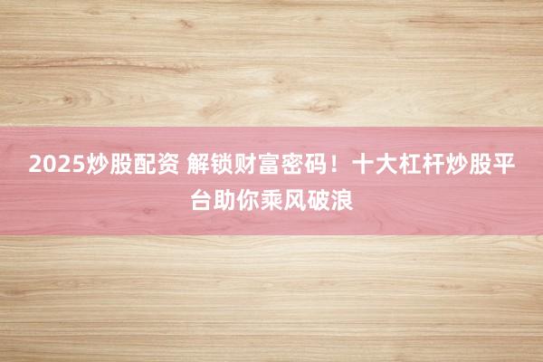 2025炒股配资 解锁财富密码！十大杠杆炒股平台助你乘风破浪