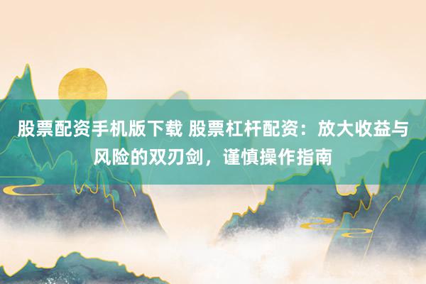 股票配资手机版下载 股票杠杆配资：放大收益与风险的双刃剑，谨慎操作指南