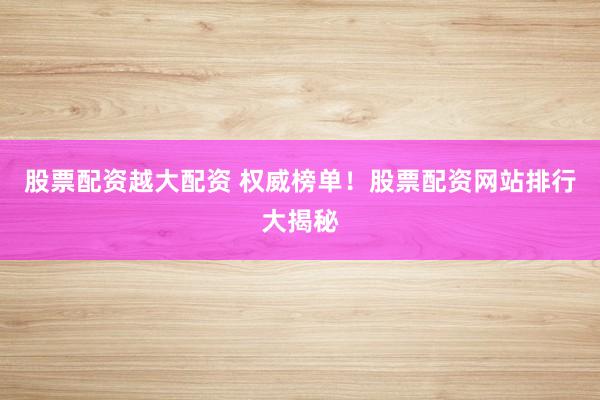 股票配资越大配资 权威榜单！股票配资网站排行大揭秘