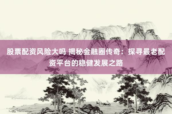 股票配资风险大吗 揭秘金融圈传奇：探寻最老配资平台的稳健发展之路