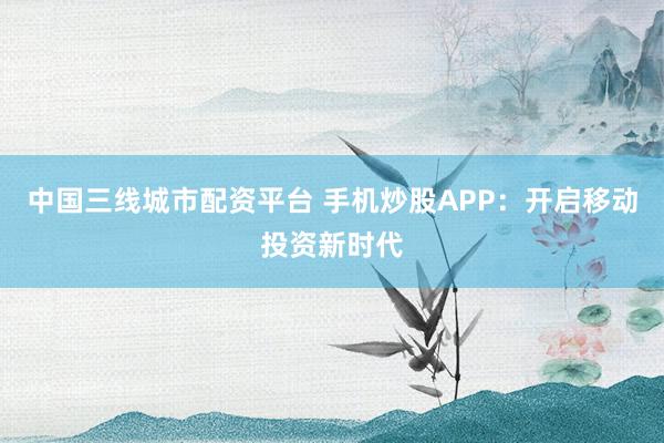 中国三线城市配资平台 手机炒股APP：开启移动投资新时代