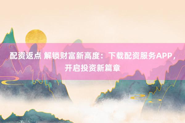 配资返点 解锁财富新高度：下载配资服务APP，开启投资新篇章
