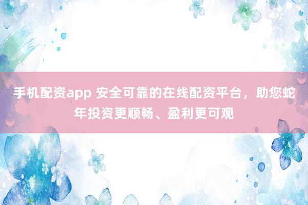 手机配资app 安全可靠的在线配资平台，助您蛇年投资更顺畅、盈利更可观