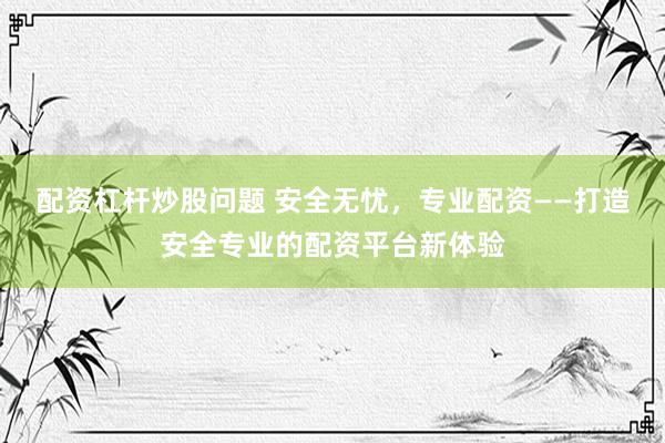 配资杠杆炒股问题 安全无忧，专业配资——打造安全专业的配资平台新体验
