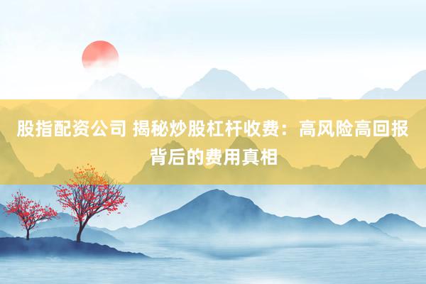 股指配资公司 揭秘炒股杠杆收费：高风险高回报背后的费用真相