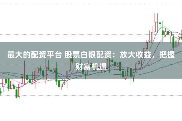 最大的配资平台 股票白银配资：放大收益，把握财富机遇