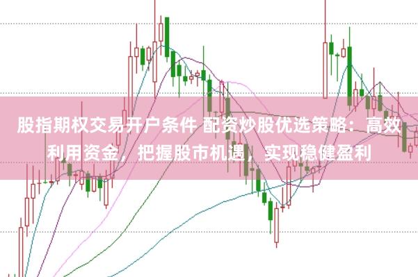 股指期权交易开户条件 配资炒股优选策略：高效利用资金，把握股市机遇，实现稳健盈利