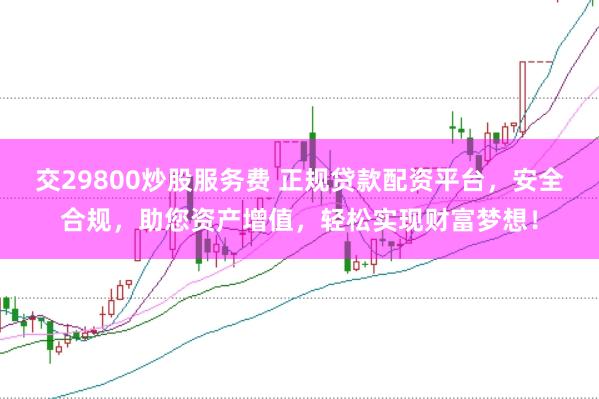 交29800炒股服务费 正规贷款配资平台，安全合规，助您资产增值，轻松实现财富梦想！