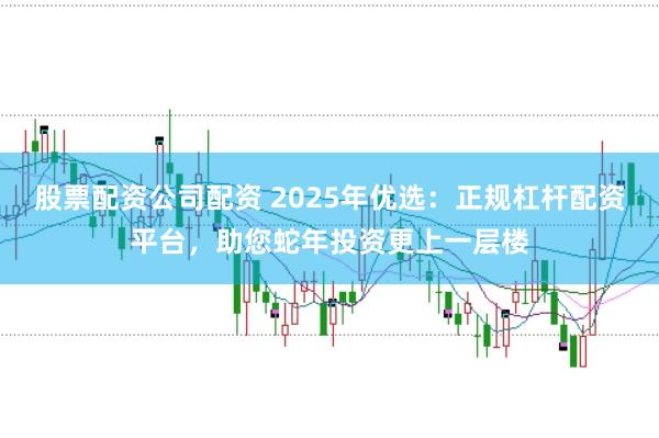 股票配资公司配资 2025年优选：正规杠杆配资平台，助您蛇年投资更上一层楼