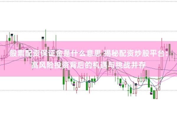 股票配资保证金是什么意思 揭秘配资炒股平台：高风险投资背后的机遇与挑战并存