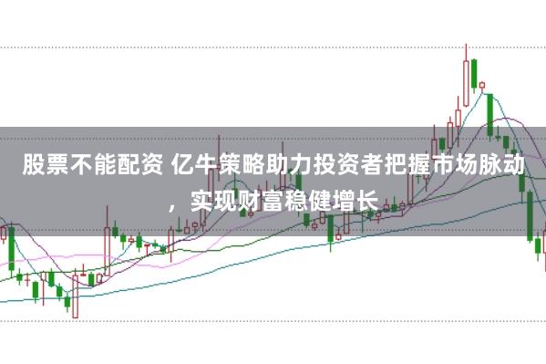 股票不能配资 亿牛策略助力投资者把握市场脉动，实现财富稳健增长