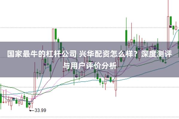 国家最牛的杠杆公司 兴华配资怎么样？深度测评与用户评价分析