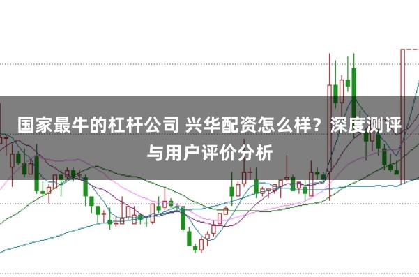 国家最牛的杠杆公司 兴华配资怎么样？深度测评与用户评价分析