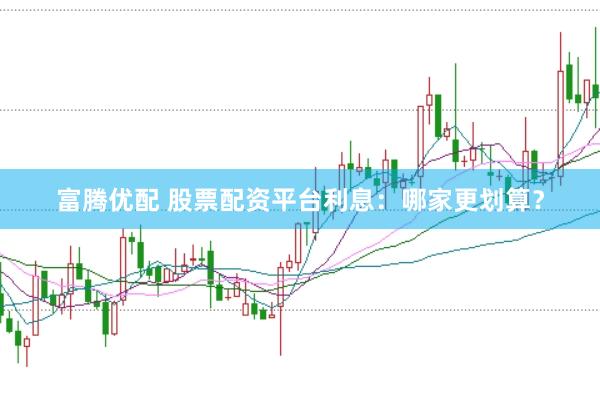 富腾优配 股票配资平台利息：哪家更划算？