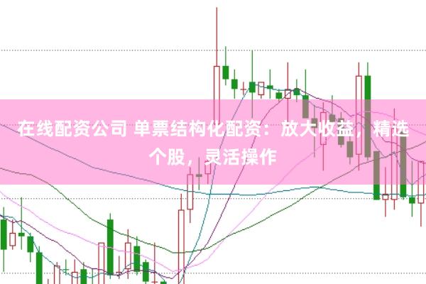 在线配资公司 单票结构化配资：放大收益，精选个股，灵活操作