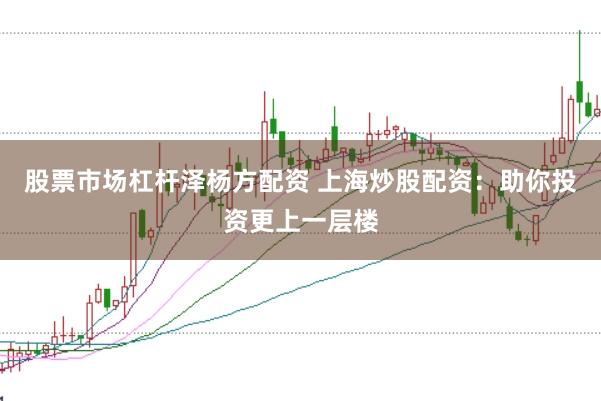 股票市场杠杆泽杨方配资 上海炒股配资：助你投资更上一层楼