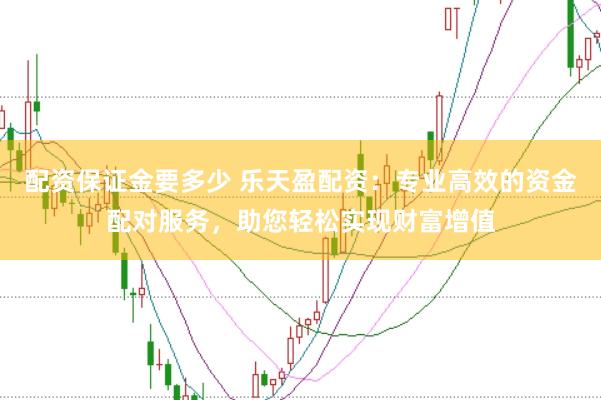 配资保证金要多少 乐天盈配资：专业高效的资金配对服务，助您轻松实现财富增值