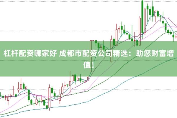 杠杆配资哪家好 成都市配资公司精选：助您财富增值！