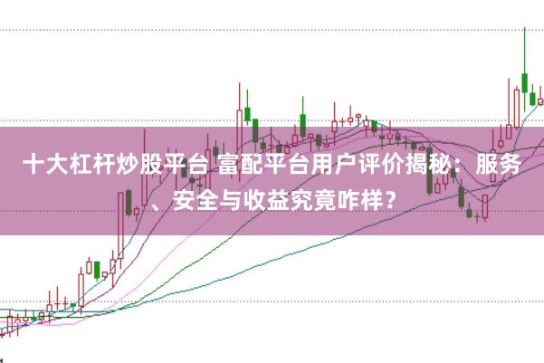 十大杠杆炒股平台 富配平台用户评价揭秘：服务、安全与收益究竟咋样？