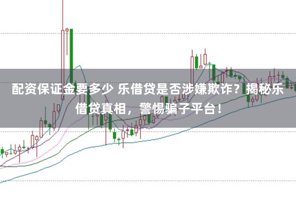 配资保证金要多少 乐借贷是否涉嫌欺诈？揭秘乐借贷真相，警惕骗子平台！