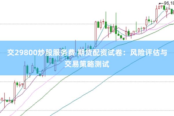 交29800炒股服务费 期货配资试卷：风险评估与交易策略测试