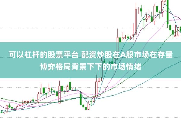 可以杠杆的股票平台 配资炒股在A股市场在存量博弈格局背景下下的市场情绪