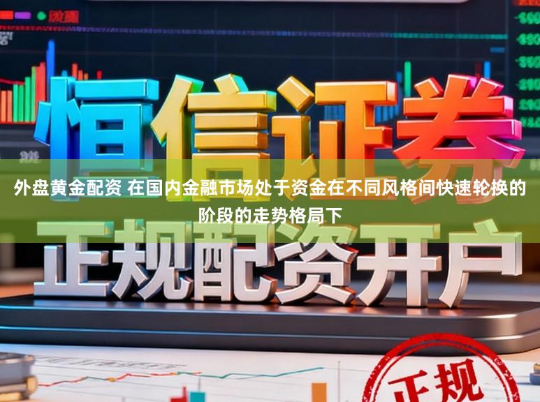 外盘黄金配资 在国内金融市场处于资金在不同风格间快速轮换的阶段的走势格局下