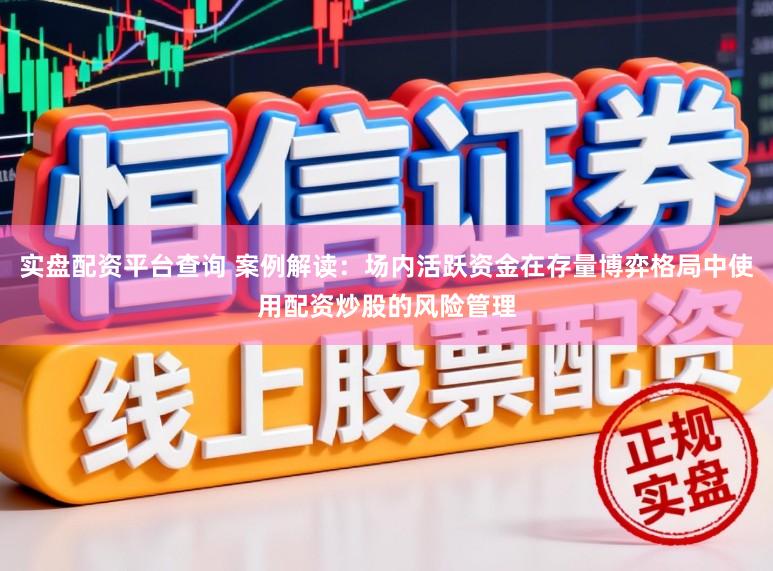 实盘配资平台查询 案例解读：场内活跃资金在存量博弈格局中使用配资炒股的风险管理