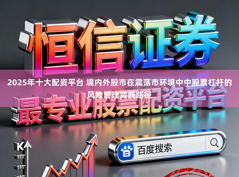 2025年十大配资平台 境内外股市在震荡市环境中中股票杠杆的风险管理实践路径