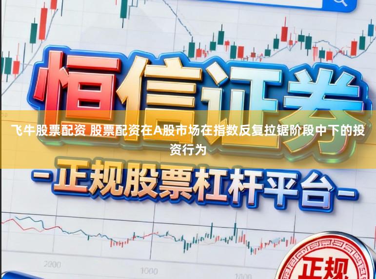飞牛股票配资 股票配资在A股市场在指数反复拉锯阶段中下的投资行为