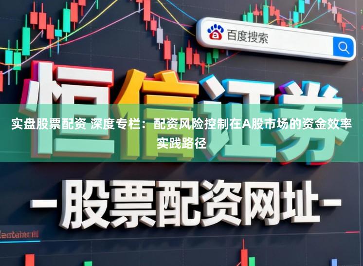 实盘股票配资 深度专栏：配资风险控制在A股市场的资金效率实践路径