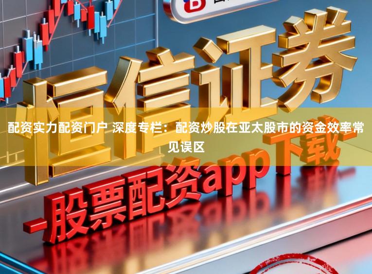 配资实力配资门户 深度专栏:配资炒股在亚太股市的资金效率常见误区