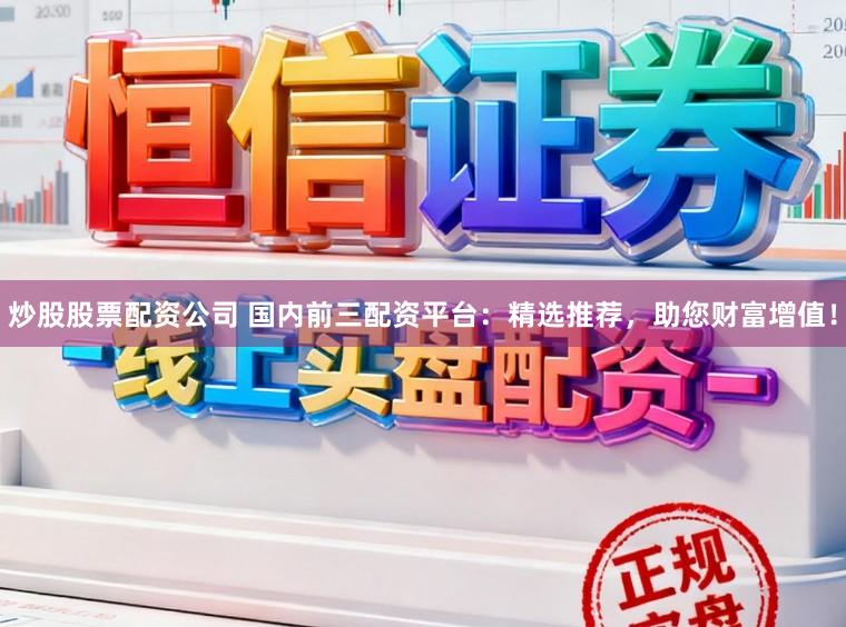 炒股股票配资公司 国内前三配资平台：精选推荐，助您财富增值！